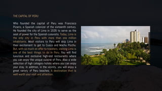 THE CAPITAL OF PERU
Who founded the capital of Peru was Francisco
Pizarro, a Spanish colonizer of the sixteenth century.
He founded the city of Lima in 1535 to serve as the
seat of power for the Spanish colonists. Today, Lima is
the only city in Peru with more than one million
inhabitants. Most visitors to Peru will skip Lima in
their excitement to get to Cusco and Machu Picchu.
But, with so much on offer to travelers, visiting Lima is
one of the best things to do in Peru. You will find
luxurious and exclusive high-end restaurants where
you can enjoy the unique cuisine of Peru. Also a wide
selection of high category hotels where you can enjoy
your stay. In addition, in the vicinity, you will enjoy a
great variety of Peru beaches. A destination that is
well worth your visit and attention.
 