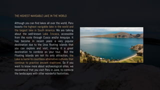 THE HIGHEST NAVIGABLE LAKE IN THE WORLD
Although you can find lakes all over the world, Peru
boasts the highest navigable lake in the world and
the largest lake in South America. We are talking
about the well-known Lake Titicaca, accessible
from the route through Cusco and/or Arequipa. It
has become in recent years a very popular
destination due to the Uros floating islands that
you can explore and visit, making it a great
destination to combine on your tour. But the
Floating Islands are not its only attraction, the
Lake is home to countless alternative cultures that
continue to practice ancient traditions. So if you
want to know more about archaeological sites, we
recommend that you visit Peru in June, to combine
the landscapes with other wonderful festivities.
 