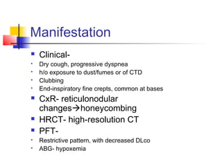 Manifestation
 Clinical-
 Dry cough, progressive dyspnea
 h/o exposure to dust/fumes or of CTD
 Clubbing
 End-inspiratory fine crepts, common at bases
 CxR- reticulonodular
changeshoneycombing
 HRCT- high-resolution CT
 PFT-
 Restrictive pattern, with decreased DLco
 ABG- hypoxemia
 