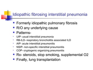 Idiopathic fibrosing interstitial pneumonia
 Formerly idiopathic pulmonary fibrosis
 R/O any underlying cause
 Patterns-
 UIP- usual interstitial pneumonia
 RB-ILD- respiratory bronchiolitis associated ILD
 AIP- acute interstitial pneumonitis
 NSIP- non-specific interstitial pneumonitis
 COP- cryptogenic organizing pneumonitis
 Rx- steroids, stop smoking, supplemental O2
 Finally, lung transplantation
 