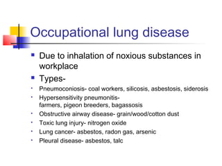 Occupational lung disease
 Due to inhalation of noxious substances in
workplace
 Types-
 Pneumoconiosis- coal workers, silicosis, asbestosis, siderosis
 Hypersensitivity pneumonitis-
farmers, pigeon breeders, bagassosis
 Obstructive airway disease- grain/wood/cotton dust
 Toxic lung injury- nitrogen oxide
 Lung cancer- asbestos, radon gas, arsenic
 Pleural disease- asbestos, talc
 