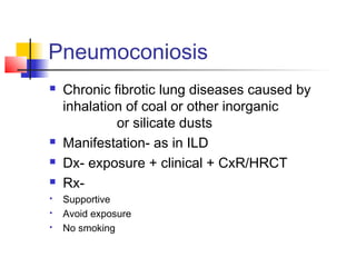 Pneumoconiosis
 Chronic fibrotic lung diseases caused by
inhalation of coal or other inorganic
or silicate dusts
 Manifestation- as in ILD
 Dx- exposure + clinical + CxR/HRCT
 Rx-
 Supportive
 Avoid exposure
 No smoking
 