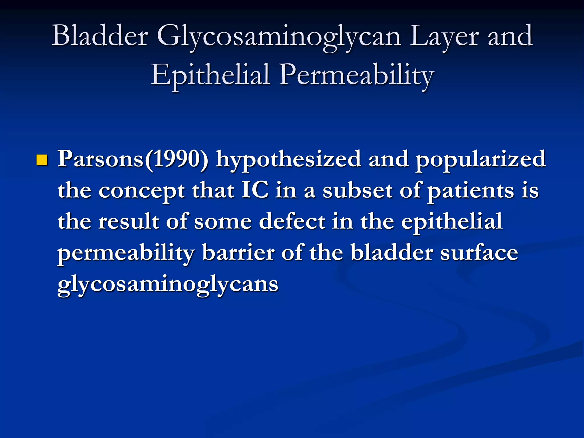 Bladder Glycosaminoglycan Layer and
Epithelial Permeability
 Parsons(1990) hypothesized and popularized
the concept that IC in a subset of patients is
the result of some defect in the epithelial
permeability barrier of the bladder surface
glycosaminoglycans
 
