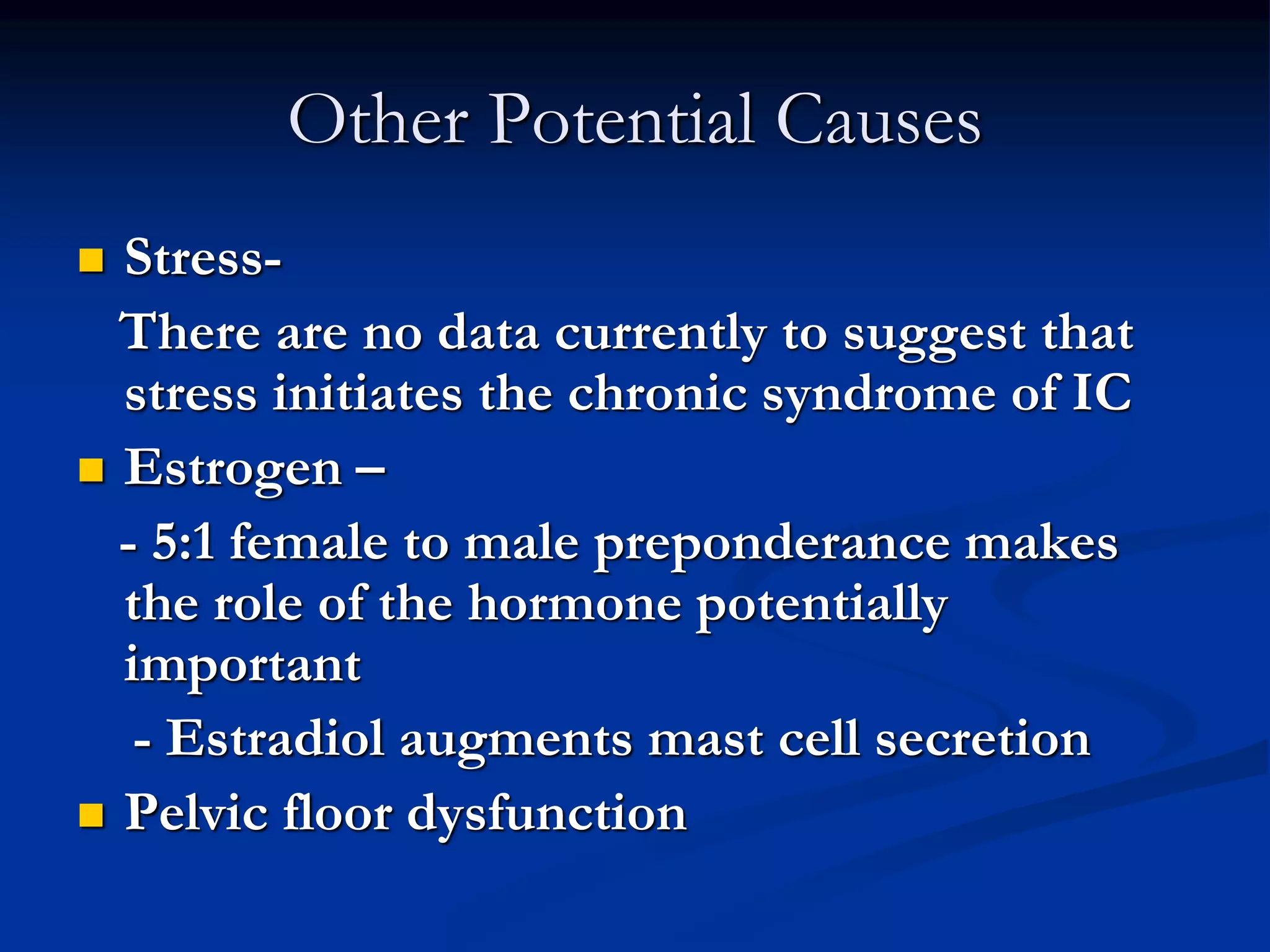 Other Potential Causes
 Stress-
There are no data currently to suggest that
stress initiates the chronic syndrome of IC
 Estrogen –
- 5:1 female to male preponderance makes
the role of the hormone potentially
important
- Estradiol augments mast cell secretion
 Pelvic floor dysfunction
 