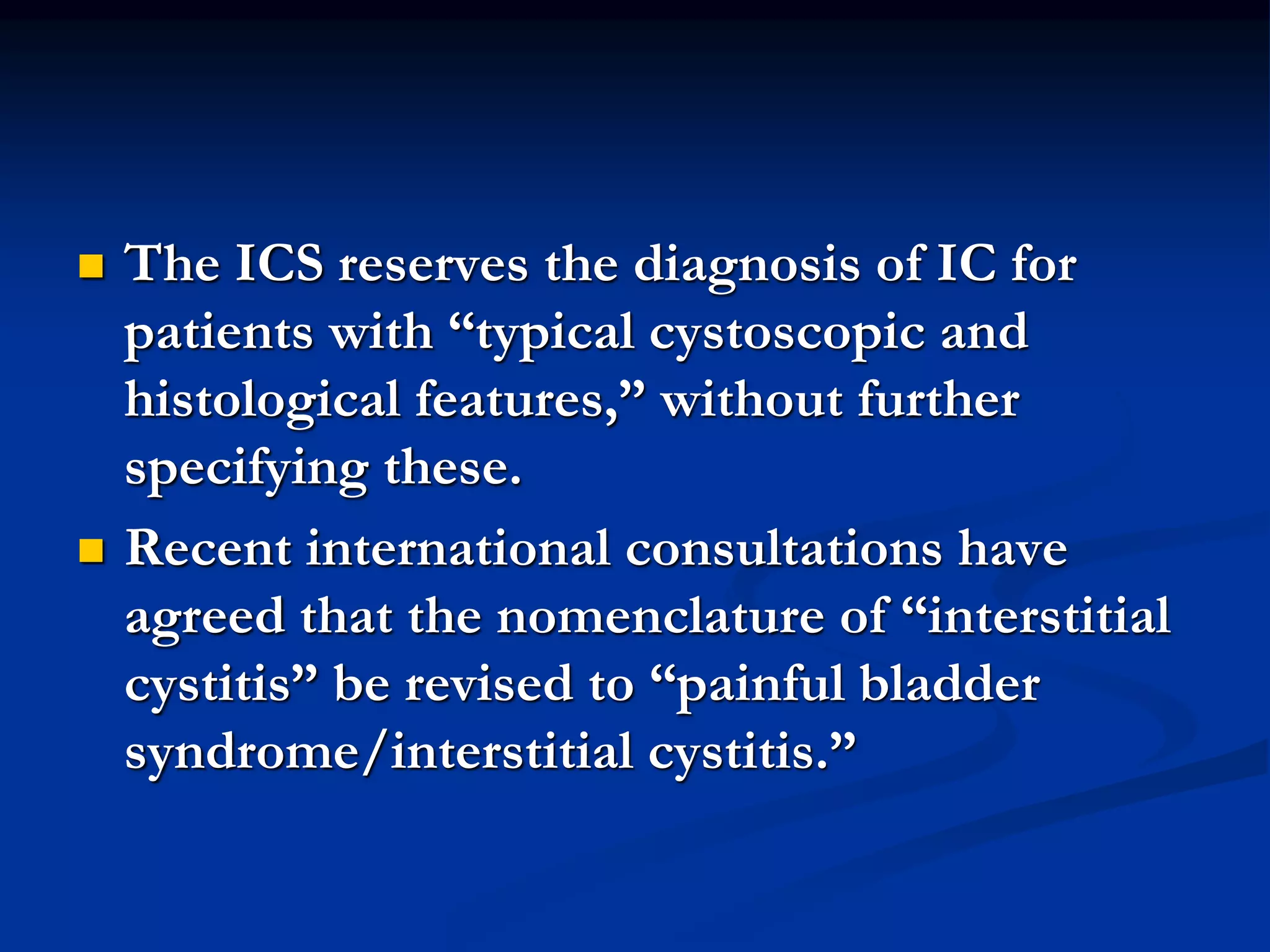 The ICS reserves the diagnosis of IC for
patients with “typical cystoscopic and
histological features,” without further
specifying these.
 Recent international consultations have
agreed that the nomenclature of “interstitial
cystitis” be revised to “painful bladder
syndrome/interstitial cystitis.”
 
