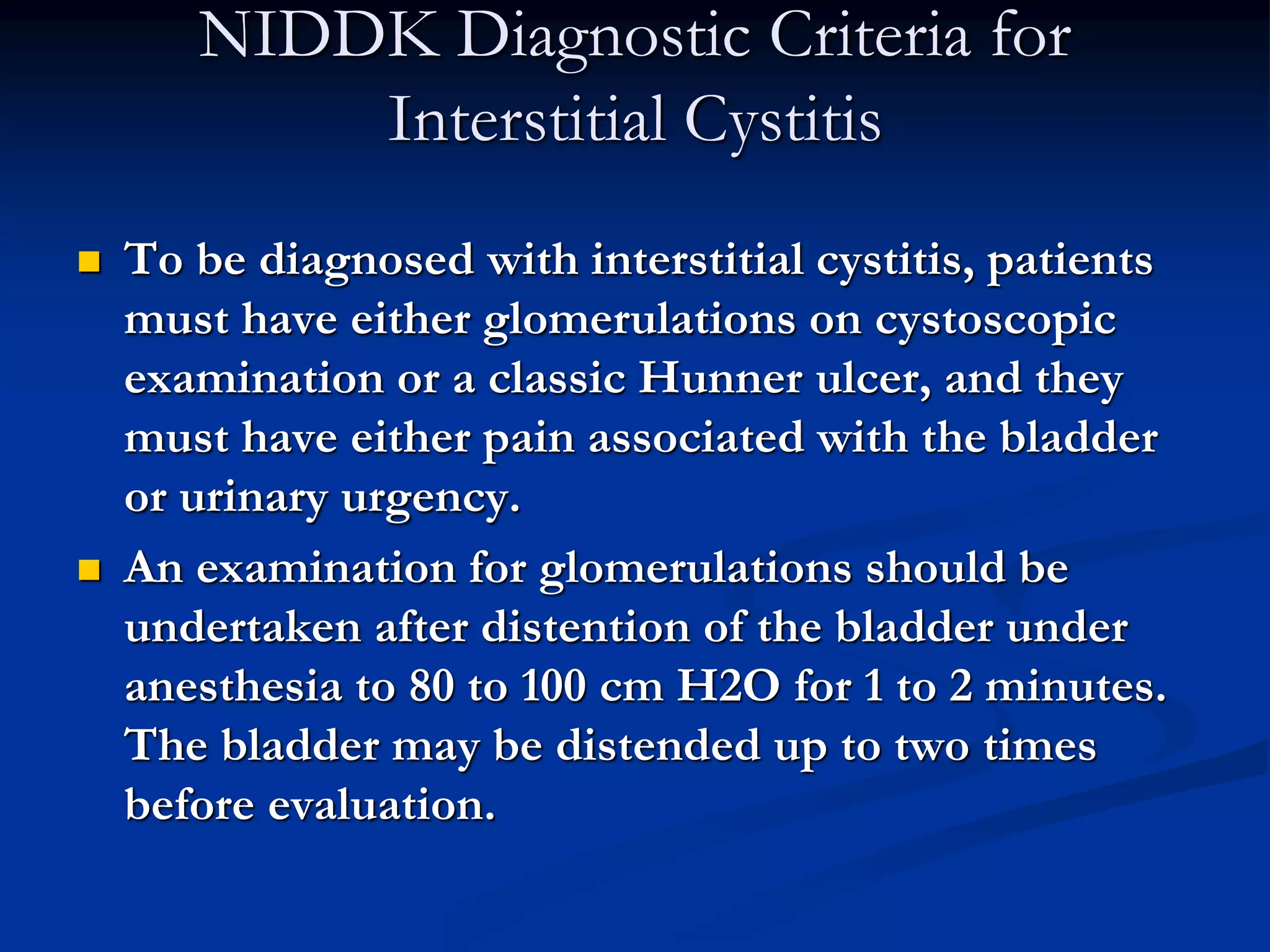 NIDDK Diagnostic Criteria for
Interstitial Cystitis
 To be diagnosed with interstitial cystitis, patients
must have either glomerulations on cystoscopic
examination or a classic Hunner ulcer, and they
must have either pain associated with the bladder
or urinary urgency.
 An examination for glomerulations should be
undertaken after distention of the bladder under
anesthesia to 80 to 100 cm H2O for 1 to 2 minutes.
The bladder may be distended up to two times
before evaluation.
 