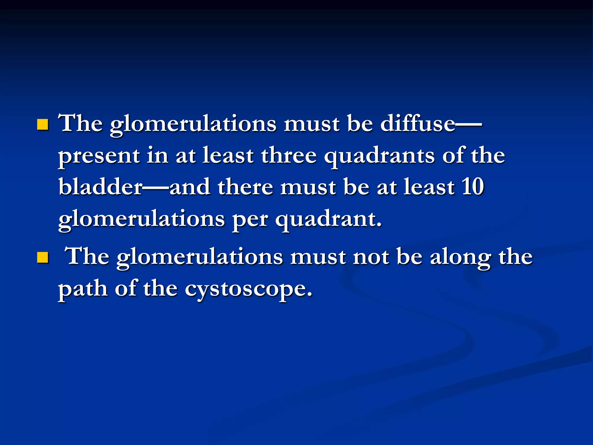  The glomerulations must be diffuse—
present in at least three quadrants of the
bladder—and there must be at least 10
glomerulations per quadrant.
 The glomerulations must not be along the
path of the cystoscope.
 