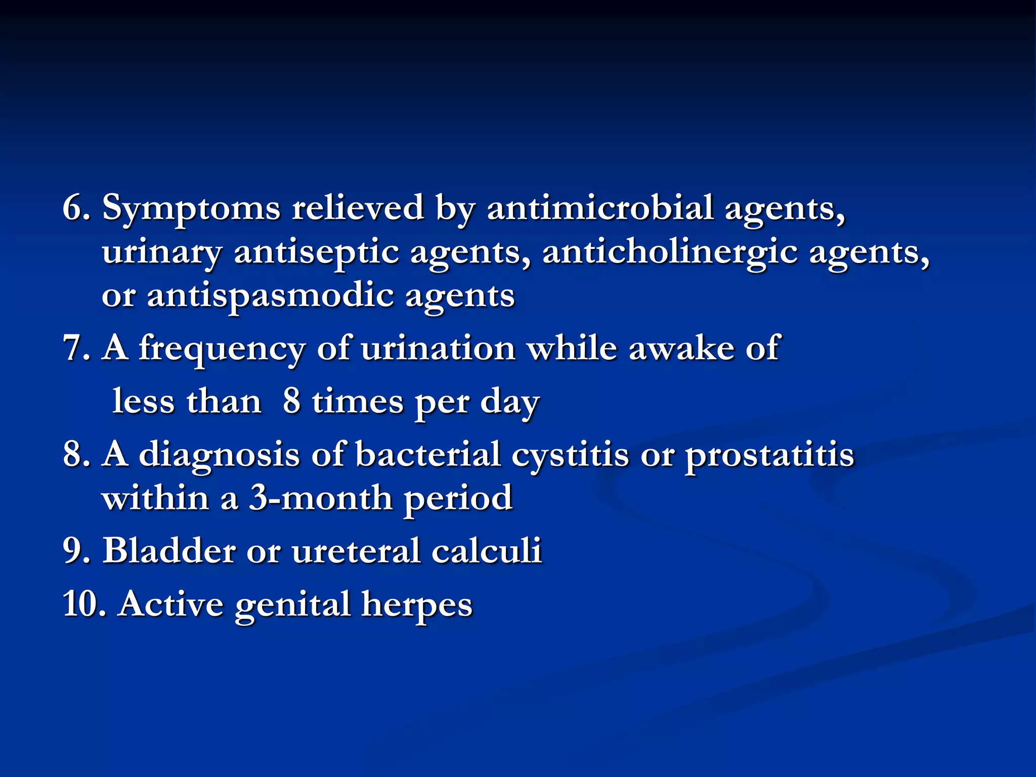 6. Symptoms relieved by antimicrobial agents,
urinary antiseptic agents, anticholinergic agents,
or antispasmodic agents
7. A frequency of urination while awake of
less than 8 times per day
8. A diagnosis of bacterial cystitis or prostatitis
within a 3-month period
9. Bladder or ureteral calculi
10. Active genital herpes
 
