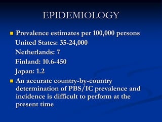 EPIDEMIOLOGY
 Prevalence estimates per 100,000 persons
United States: 35-24,000
Netherlands: 7
Finland: 10.6-450
Japan: 1.2
 An accurate country-by-country
determination of PBS/IC prevalence and
incidence is difficult to perform at the
present time
 