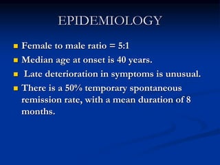 EPIDEMIOLOGY
 Female to male ratio = 5:1
 Median age at onset is 40 years.
 Late deterioration in symptoms is unusual.
 There is a 50% temporary spontaneous
remission rate, with a mean duration of 8
months.
 