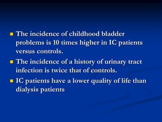  The incidence of childhood bladder
problems is 10 times higher in IC patients
versus controls.
 The incidence of a history of urinary tract
infection is twice that of controls.
 IC patients have a lower quality of life than
dialysis patients
 