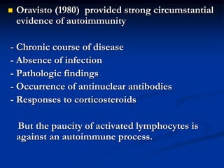  Oravisto (1980) provided strong circumstantial
evidence of autoimmunity
- Chronic course of disease
- Absence of infection
- Pathologic findings
- Occurrence of antinuclear antibodies
- Responses to corticosteroids
But the paucity of activated lymphocytes is
against an autoimmune process.
 