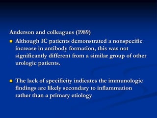 Anderson and colleagues (1989)
 Although IC patients demonstrated a nonspecific
increase in antibody formation, this was not
significantly different from a similar group of other
urologic patients.
 The lack of specificity indicates the immunologic
findings are likely secondary to inflammation
rather than a primary etiology
 
