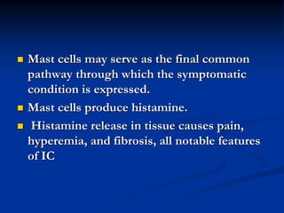  Mast cells may serve as the final common
pathway through which the symptomatic
condition is expressed.
 Mast cells produce histamine.
 Histamine release in tissue causes pain,
hyperemia, and fibrosis, all notable features
of IC
 