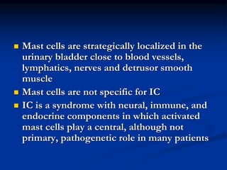  Mast cells are strategically localized in the
urinary bladder close to blood vessels,
lymphatics, nerves and detrusor smooth
muscle
 Mast cells are not specific for IC
 IC is a syndrome with neural, immune, and
endocrine components in which activated
mast cells play a central, although not
primary, pathogenetic role in many patients
 