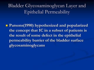 Bladder Glycosaminoglycan Layer and
Epithelial Permeability
 Parsons(1990) hypothesized and popularized
the concept that IC in a subset of patients is
the result of some defect in the epithelial
permeability barrier of the bladder surface
glycosaminoglycans
 