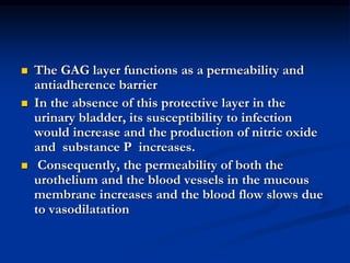  The GAG layer functions as a permeability and
antiadherence barrier
 In the absence of this protective layer in the
urinary bladder, its susceptibility to infection
would increase and the production of nitric oxide
and substance P increases.
 Consequently, the permeability of both the
urothelium and the blood vessels in the mucous
membrane increases and the blood flow slows due
to vasodilatation
 