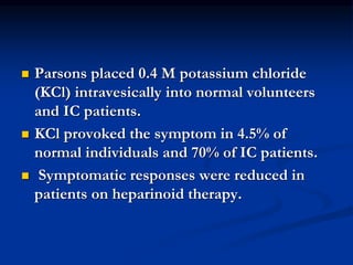  Parsons placed 0.4 M potassium chloride
(KCl) intravesically into normal volunteers
and IC patients.
 KCl provoked the symptom in 4.5% of
normal individuals and 70% of IC patients.
 Symptomatic responses were reduced in
patients on heparinoid therapy.
 