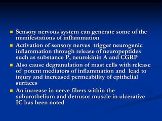  Sensory nervous system can generate some of the
manifestations of inflammation
 Activation of sensory nerves trigger neurogenic
inflammation through release of neuropeptides
such as substance P, neurokinin A and CGRP
 Also cause degranulation of mast cells with release
of potent mediators of inflammation and lead to
injury and increased permeability of epithelial
surfaces
 An increase in nerve fibers within the
suburothelium and detrusor muscle in ulcerative
IC has been noted
 