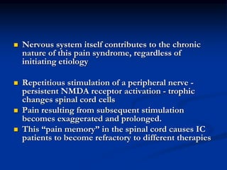  Nervous system itself contributes to the chronic
nature of this pain syndrome, regardless of
initiating etiology
 Repetitious stimulation of a peripheral nerve -
persistent NMDA receptor activation - trophic
changes spinal cord cells
 Pain resulting from subsequent stimulation
becomes exaggerated and prolonged.
 This “pain memory” in the spinal cord causes IC
patients to become refractory to different therapies
 