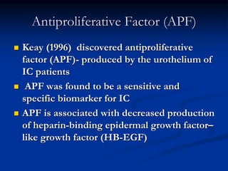Antiproliferative Factor (APF)
 Keay (1996) discovered antiproliferative
factor (APF)- produced by the urothelium of
IC patients
 APF was found to be a sensitive and
specific biomarker for IC
 APF is associated with decreased production
of heparin-binding epidermal growth factor–
like growth factor (HB-EGF)
 
