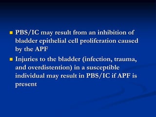  PBS/IC may result from an inhibition of
bladder epithelial cell proliferation caused
by the APF
 Injuries to the bladder (infection, trauma,
and overdistention) in a susceptible
individual may result in PBS/IC if APF is
present
 