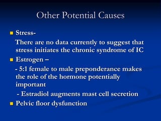 Other Potential Causes
 Stress-
There are no data currently to suggest that
stress initiates the chronic syndrome of IC
 Estrogen –
- 5:1 female to male preponderance makes
the role of the hormone potentially
important
- Estradiol augments mast cell secretion
 Pelvic floor dysfunction
 