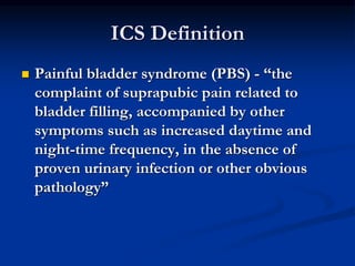 ICS Definition
 Painful bladder syndrome (PBS) - “the
complaint of suprapubic pain related to
bladder filling, accompanied by other
symptoms such as increased daytime and
night-time frequency, in the absence of
proven urinary infection or other obvious
pathology”
 