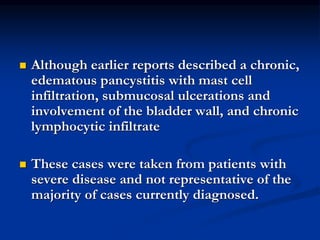  Although earlier reports described a chronic,
edematous pancystitis with mast cell
infiltration, submucosal ulcerations and
involvement of the bladder wall, and chronic
lymphocytic infiltrate
 These cases were taken from patients with
severe disease and not representative of the
majority of cases currently diagnosed.
 