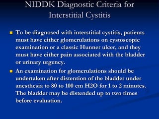 NIDDK Diagnostic Criteria for
Interstitial Cystitis
 To be diagnosed with interstitial cystitis, patients
must have either glomerulations on cystoscopic
examination or a classic Hunner ulcer, and they
must have either pain associated with the bladder
or urinary urgency.
 An examination for glomerulations should be
undertaken after distention of the bladder under
anesthesia to 80 to 100 cm H2O for 1 to 2 minutes.
The bladder may be distended up to two times
before evaluation.
 