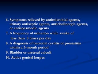 6. Symptoms relieved by antimicrobial agents,
urinary antiseptic agents, anticholinergic agents,
or antispasmodic agents
7. A frequency of urination while awake of
less than 8 times per day
8. A diagnosis of bacterial cystitis or prostatitis
within a 3-month period
9. Bladder or ureteral calculi
10. Active genital herpes
 