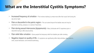 What are the Interstitial Cystitis Symptoms?
• Increased frequency of urination - This involves needing to urinate more often than usual, both during the
day and at night.
• Pain or discomfort in the pelvic region - This can extend beyond the bladder area and may be
described as aching, pressure, or a sense of heaviness.
• Pain during sexual intercourse (dyspareunia) - Many individuals with IC experience pain or
discomfort during or after sexual activity.
• Pain relief after urination - Some people find temporary relief from bladder pain after urinating.
• Negative impact on quality of life - IC symptoms can significantly affect daily activities, sleep patterns,
work, social interactions, and emotional well-being.
 