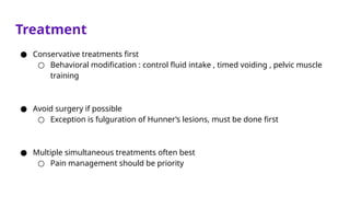 Treatment
● Conservative treatments first
○ Behavioral modification : control fluid intake , timed voiding , pelvic muscle
training
● Avoid surgery if possible
○ Exception is fulguration of Hunner’s lesions, must be done first
● Multiple simultaneous treatments often best
○ Pain management should be priority
 