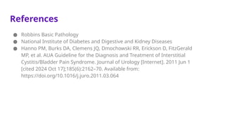 References
● Robbins Basic Pathology
● National Institute of Diabetes and Digestive and Kidney Diseases
● Hanno PM, Burks DA, Clemens JQ, Dmochowski RR, Erickson D, FitzGerald
MP, et al. AUA Guideline for the Diagnosis and Treatment of Interstitial
Cystitis/Bladder Pain Syndrome. Journal of Urology [Internet]. 2011 Jun 1
[cited 2024 Oct 17];185(6):2162–70. Available from:
https://doi.org/10.1016/j.juro.2011.03.064
 
