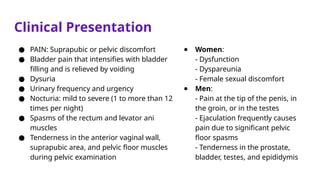 Clinical Presentation
● PAIN: Suprapubic or pelvic discomfort
● Bladder pain that intensifies with bladder
filling and is relieved by voiding
● Dysuria
● Urinary frequency and urgency
● Nocturia: mild to severe (1 to more than 12
times per night)
● Spasms of the rectum and levator ani
muscles
● Tenderness in the anterior vaginal wall,
suprapubic area, and pelvic floor muscles
during pelvic examination
● Women:
- Dysfunction
- Dyspareunia
- Female sexual discomfort
● Men:
- Pain at the tip of the penis, in
the groin, or in the testes
- Ejaculation frequently causes
pain due to significant pelvic
floor spasms
- Tenderness in the prostate,
bladder, testes, and epididymis
 