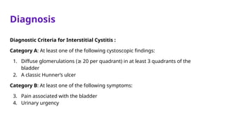 Diagnosis
Diagnostic Criteria for Interstitial Cystitis :
Category A: At least one of the following cystoscopic findings:
1. Diffuse glomerulations ( 20 per quadrant) in at least 3 quadrants of the
≥
bladder
2. A classic Hunner’s ulcer
Category B: At least one of the following symptoms:
3. Pain associated with the bladder
4. Urinary urgency
 