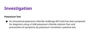Investigation
Potassium Test
● An intravesical potassium chloride challenge (KCI test) has been proposed
for diagnosis using a 0.4M potassium chloride solution Pain and
provocation of symptoms by potassium constitute a positive test.
 