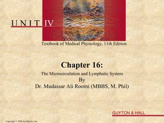 U N I T IV

                                     Textbook of Medical Physiology, 11th Edition



                                               Chapter 16:
                                     The Microcirculation and Lymphatic System
                                                 By
                               Dr. Mudassar Ali Roomi (MBBS, M. Phil)



                                                                         GUYTON & HALL
Copyright © 2006 by Elsevier, Inc.
 