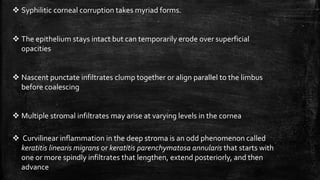  Syphilitic corneal corruption takes myriad forms.
 The epithelium stays intact but can temporarily erode over superficial
opacities
 Nascent punctate infiltrates clump together or align parallel to the limbus
before coalescing
 Multiple stromal infiltrates may arise at varying levels in the cornea
 Curvilinear inflammation in the deep stroma is an odd phenomenon called
keratitis linearis migrans or keratitis parenchymatosa annularis that starts with
one or more spindly infiltrates that lengthen, extend posteriorly, and then
advance
 