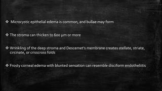  Microcystic epithelial edema is common, and bullae may form
 The stroma can thicken to 600 µm or more
 Wrinkling of the deep stroma and Descemet's membrane creates stellate, striate,
circinate, or crisscross folds
 Frosty corneal edema with blunted sensation can resemble disciform endotheliitis
 