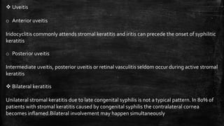  Uveitis
o Anterior uveitis
Iridocyclitis commonly attends stromal keratitis and iritis can precede the onset of syphilitic
keratitis
o Posterior uveitis
Intermediate uveitis, posterior uveitis or retinal vasculitis seldom occur during active stromal
keratitis
 Bilateral keratitis
Unilateral stromal keratitis due to late congenital syphilis is not a typical pattern. In 80% of
patients with stromal keratitis caused by congenital syphilis the contralateral cornea
becomes inflamed.Bilateral involvement may happen simultaneously
 