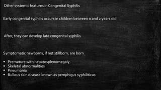 Other systemic features in Congenital Syphilis
Early congenital syphilis occurs in children between 0 and 2 years old
After, they can develop late congenital syphilis
Symptomatic newborns, if not stillborn, are born
 Premature with hepatosplenomegaly
 Skeletal abnormalities
 Pneumonia
 Bullous skin disease known as pemphigus syphiliticus
 