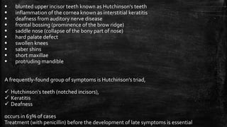  blunted upper incisor teeth known as Hutchinson's teeth
 inflammation of the cornea known as interstitial keratitis
 deafness from auditory nerve disease
 frontal bossing (prominence of the brow ridge)
 saddle nose (collapse of the bony part of nose)
 hard palate defect
 swollen knees
 saber shins
 short maxillae
 protruding mandible
A frequently-found group of symptoms is Hutchinson's triad,
 Hutchinson's teeth (notched incisors),
 Keratitis
 Deafness
occurs in 63% of cases
Treatment (with penicillin) before the development of late symptoms is essential
 