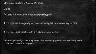  Stromal Keratitis in Acquired Syphilis
Onset
 Keratitis is very uncommon in acquired syphilis
 Exceptional during early mucocutaneous syphilis and secondary syphilis
 Stromal keratitis is typically a feature of late syphilis
 Onset generally starts 2–15 years after acquiring syphilis, but has rarely been
delayed more than 20 years
 