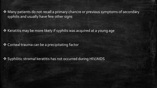  Many patients do not recall a primary chancre or previous symptoms of secondary
syphilis and usually have few other signs
 Keratitis may be more likely if syphilis was acquired at a young age
 Corneal trauma can be a precipitating factor
 Syphilitic stromal keratitis has not occurred during HIV/AIDS
 