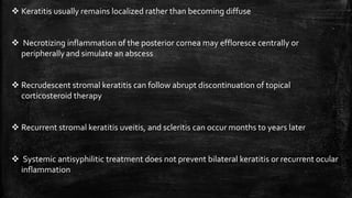 Keratitis usually remains localized rather than becoming diffuse
 Necrotizing inflammation of the posterior cornea may effloresce centrally or
peripherallyand simulate an abscess
 Recrudescent stromal keratitis can follow abrupt discontinuation of topical
corticosteroid therapy
 Recurrent stromal keratitis uveitis, and scleritis can occur months to years later
 Systemic antisyphilitic treatment does not prevent bilateral keratitis or recurrent ocular
inflammation
 