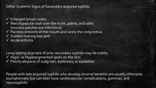 Other Systemic Signs of Secondary acquired syphilis
 Enlarged lymph nodes
 Maculopapular rash over the trunk, palms, and soles
(mucous patches are infectious)
 Painless erosions of the mouth and rarely the conjunctiva
 Sudden hearing loss and
 Acute arthritis
Long-lasting stigmata of prior secondary syphilis may be subtle,
 Hypo- or Hyperpigmented spots on the skin
 Patchy alopecia of scalp hair, eyebrows, or eyelashes
People with late acquired syphilis who develop stromal keratitis are usually otherwise
asymptomatic but can later have cardiovascular complications, gummas, and
neurosyphilis
 