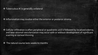  Tuberculous IK is generally unilateral
 Inflammation may involve either the anterior or posterior stroma
 Cellular infiltration is often peripheral or quadrantic and is followed by localized edema,
and later stromal vascularization may occur with or without development of significant
scarring or corneal thinning
 The natural course lasts weeks to months
 
