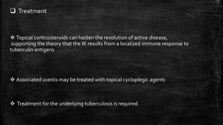  Treatment
 Topical corticosteroids can hasten the resolution of active disease,
supporting the theory that the IK results from a localized immune response to
tuberculin antigens
 Associated uveitis may be treated with topical cycloplegic agents
 Treatment for the underlying tuberculosis is required
 