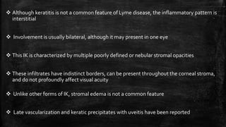  Although keratitis is not a common feature of Lyme disease, the inflammatory pattern is
interstitial
 Involvement is usually bilateral, although it may present in one eye
 This IK is characterized by multiple poorly defined or nebular stromal opacities
 These infiltrates have indistinct borders, can be present throughout the corneal stroma,
and do not profoundly affect visual acuity
 Unlike other forms of IK, stromal edema is not a common feature
 Late vascularization and keratic precipitates with uveitis have been reported
 